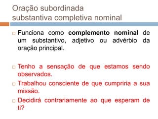 Oração subordinada
substantiva completiva nominal
 Funciona como complemento nominal de
um substantivo, adjetivo ou advérbio da
oração principal.
 Tenho a sensação de que estamos sendo
observados.
 Trabalhou consciente de que cumpriria a sua
missão.
 Decidirá contrariamente ao que esperam de
ti?
 