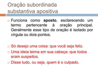 Oração subordinada
substantiva apositiva
 Funciona como aposto, esclarecendo um
termo pertencente à oração principal.
Geralmente esse tipo de oração é isolado por
vírgula ou dois-pontos.
 Só desejo uma coisa: que você seja feliz.
 Uma ideia teima em sua cabeça: que todos
eram suspeitos.
 Disse tudo, ou seja, quem é o culpado.
 