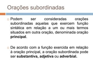 Orações subordinadas
 Podem ser consideradas orações
subordinadas aquelas que exercem função
sintática em relação a um ou mais termos
situados em outra oração, denominada oração
principal.
 De acordo com a função exercida em relação
à oração principal, a oração subordinada pode
ser substantiva, adjetiva ou adverbial.
 