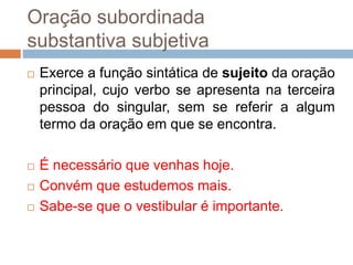 Oração subordinada
substantiva subjetiva
 Exerce a função sintática de sujeito da oração
principal, cujo verbo se apresenta na terceira
pessoa do singular, sem se referir a algum
termo da oração em que se encontra.
 É necessário que venhas hoje.
 Convém que estudemos mais.
 Sabe-se que o vestibular é importante.
 