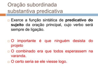 Oração subordinada
substantiva predicativa
 Exerce a função sintática de predicativo do
sujeito da oração principal, cujo verbo será
sempre de ligação.
 O importante é que ninguém desista do
projeto
 O combinado era que todos esperassem na
varanda.
 O certo seria se ele viesse logo.
 