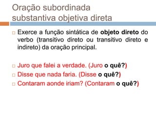 Oração subordinada
substantiva objetiva direta
 Exerce a função sintática de objeto direto do
verbo (transitivo direto ou transitivo direto e
indireto) da oração principal.
 Juro que falei a verdade. (Juro o quê?)
 Disse que nada faria. (Disse o quê?)
 Contaram aonde iriam? (Contaram o quê?)
 