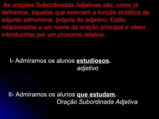 As orações Subordinadas Adjetivas são, como já definimos, aquelas que exercem a função sintática de adjunto adnominal, própria do adjetivo. Estão relacionados a um nome da oração principal e vêem introduzidas por um pronome relativo. As orações Subordinadas Adjetivas são, como já definimos, aquelas que exercem a função sintática de adjunto adnominal, própria do adjetivo. Estão relacionados a um nome da oração principal e vêem introduzidas por um pronome relativo. I- Admiramos os alunos  estudiosos . adjetivo I- Admiramos os alunos  estudiosos . adjetivo II- Admiramos os alunos  que estudam . Oração Subordinada Adjetiva II- Admiramos os alunos  que estudam . Oração Subordinada Adjetiva 