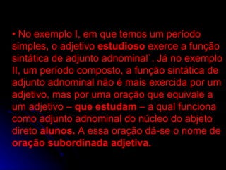 •  No exemplo I, em que temos um período simples, o adjetivo  estudioso  exerce a função sintática de adjunto adnominal`. Já no exemplo II, um período composto, a função sintática de adjunto adnominal não é mais exercida por um adjetivo, mas por uma oração que equivale a um adjetivo –  que estudam  – a qual funciona como adjunto adnominal do núcleo do abjeto direto  alunos.  A essa oração dá-se o nome de  oração subordinada adjetiva. •  No exemplo I, em que temos um período simples, o adjetivo  estudioso  exerce a função sintática de adjunto adnominal`. Já no exemplo II, um período composto, a função sintática de adjunto adnominal não é mais exercida por um adjetivo, mas por uma oração que equivale a um adjetivo –  que estudam  – a qual funciona como adjunto adnominal do núcleo do abjeto direto  alunos.  A essa oração dá-se o nome de  oração subordinada adjetiva. 