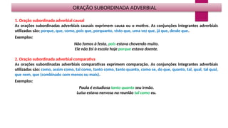 ORAÇÃO SUBORDINADA ADVERBIAL
1. Oração subordinada adverbial causal
As orações subordinadas adverbiais causais exprimem causa ou o motivo. As conjunções integrantes adverbiais
utilizadas são: porque, que, como, pois que, porquanto, visto que, uma vez que, já que, desde que.
Exemplos:
Não fomos à festa, pois estava chovendo muito.
Ele não foi à escola hoje porque estava doente.
2. Oração subordinada adverbial comparativa
As orações subordinadas adverbiais comparativas exprimem comparação. As conjunções integrantes adverbiais
utilizadas são: como, assim como, tal como, tanto como, tanto quanto, como se, do que, quanto, tal, qual, tal qual,
que nem, que (combinado com menos ou mais).
Exemplos:
Paula é estudiosa tanto quanto seu irmão.
Luísa estava nervosa na reunião tal como eu.
 