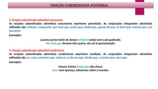 ORAÇÃO SUBORDINADA ADVERBIAL
3. Oração subordinada adverbial concessiva
As orações subordinadas adverbiais concessivas exprimem permissão. As conjunções integrantes adverbiais
utilizadas são: embora, conquanto, por mais que, posto que, ainda que, apesar de que, se bem que, mesmo que, em
que pese.
Exemplos:
Luciana gosta muito de dançar embora esteja com o pé quebrado.
Por mais que Rosana não queira, ela vai à apresentação.
4. Oração subordinada adverbial condicional
As orações subordinadas adverbiais condicionais exprimem condição. As conjunções integrantes adverbiais
utilizadas são: se, caso, contanto que, salvo se, a não ser que, desde que, a menos que, sem que.
Exemplos:
Iremos à festa desde que não chova.
Caso José apareça, falaremos sobre a reunião.
 