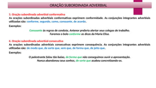 ORAÇÃO SUBORDINADA ADVERBIAL
5. Oração subordinada adverbial conformativa
As orações subordinadas adverbiais conformativas exprimem conformidade. As conjunções integrantes adverbiais
utilizadas são: conforme, segundo, como, consoante, de acordo.
Exemplos:
Consoante às regras de conduta, Antenor preferiu alertar seus colegas de trabalho.
Faremos o bolo conforme as dicas da Maria Elisa.
6. Oração subordinada adverbial consecutiva
As orações subordinadas adverbiais consecutivas exprimem consequência. As conjunções integrantes adverbiais
utilizadas são: de modo que, de sorte que, sem que, de forma que, de jeito que.
Exemplos:
O palestrante falou tão baixo, de forma que não conseguimos ouvir a apresentação.
Nunca abandonou seus sonhos, de sorte que acabou concretizando-os.
 