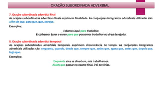 ORAÇÃO SUBORDINADA ADVERBIAL
7. Oração subordinada adverbial final
As orações subordinadas adverbiais finais exprimem finalidade. As conjunções integrantes adverbiais utilizadas são:
a fim de que, para que, que, porque.
Exemplos:
Estamos aqui para trabalhar.
Escolhemos fazer o curso para que possamos trabalhar na área desejada.
8. Oração subordinada adverbial temporal
As orações subordinadas adverbiais temporais exprimem circunstância de tempo. As conjunções integrantes
adverbiais utilizadas são: enquanto, quando, desde que, sempre que, assim que, agora que, antes que, depois que,
logo que.
Exemplos:
Enquanto eles se divertem, nós trabalhamos.
Assim que passar no exame final, irei de férias.
 