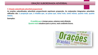 ORAÇÃO SUBORDINADA ADVERBIAL
9. Oração subordinada adverbial proporcional
As orações subordinadas adverbiais proporcionais exprimem proporção. As conjunções integrantes adverbiais
utilizadas são: à proporção que, à medida que, ao passo que, tanto mais, tanto menos, quanto mais, quanto
menos.
Exemplos:
À medida que o tempo passa, estamos mais distante.
Quanto mais estudava para a prova, mais confiante ficava.
 