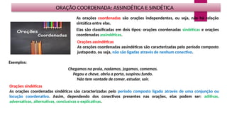 ORAÇÃO COORDENADA: ASSINDÉTICA E SINDÉTICA
As orações coordenadas são orações independentes, ou seja, não há relação
sintática entre elas.
Elas são classificadas em dois tipos: orações coordenadas sindéticas e orações
coordenadas assindéticas.
Exemplos:
Chegamos na praia, nadamos, jogamos, comemos.
Pegou a chave, abriu a porta, suspirou fundo.
Não tem vontade de comer, estudar, sair.
Orações assindéticas
As orações coordenadas assindéticas são caracterizadas pelo período composto
justaposto, ou seja, não são ligadas através de nenhum conectivo.
Orações sindéticas
As orações coordenadas sindéticas são caracterizadas pelo período composto ligado através de uma conjunção ou
locução coordenativa. Assim, dependendo dos conectivos presentes nas orações, elas podem ser: aditivas,
adversativas, alternativas, conclusivas e explicativas.
 