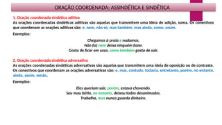 ORAÇÃO COORDENADA: ASSINDÉTICA E SINDÉTICA
1. Oração coordenada sindética aditiva
As orações coordenadas sindéticas aditivas são aquelas que transmitem uma ideia de adição, soma. Os conectivos
que coordenam as orações aditivas são: e, nem, não só, mas também, mas ainda, como, assim.
Exemplos:
Chegamos à praia e nadamos.
Não faz nem deixa ninguém fazer.
Gosta de ficar em casa, como também gosta de sair.
2. Oração coordenada sindética adversativa
As orações coordenadas sindéticas adversativas são aquelas que transmitem uma ideia de oposição ou de contraste.
Os conectivos que coordenam as orações adversativas são: e, mas, contudo, todavia, entretanto, porém, no entanto,
ainda, assim, senão.
Exemplos:
Eles queriam sair, porém, estava chovendo.
Seu mau feitio, no entanto, deixou todos desanimados.
Trabalha, mas nunca guarda dinheiro.
 