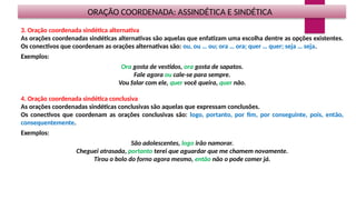 ORAÇÃO COORDENADA: ASSINDÉTICA E SINDÉTICA
3. Oração coordenada sindética alternativa
As orações coordenadas sindéticas alternativas são aquelas que enfatizam uma escolha dentre as opções existentes.
Os conectivos que coordenam as orações alternativas são: ou, ou … ou; ora … ora; quer … quer; seja … seja.
Exemplos:
Ora gosta de vestidos, ora gosta de sapatos.
Fale agora ou cale-se para sempre.
Vou falar com ele, quer você queira, quer não.
4. Oração coordenada sindética conclusiva
As orações coordenadas sindéticas conclusivas são aquelas que expressam conclusões.
Os conectivos que coordenam as orações conclusivas são: logo, portanto, por fim, por conseguinte, pois, então,
consequentemente.
Exemplos:
São adolescentes, logo irão namorar.
Cheguei atrasada, portanto terei que aguardar que me chamem novamente.
Tirou o bolo do forno agora mesmo, então não o pode comer já.
 