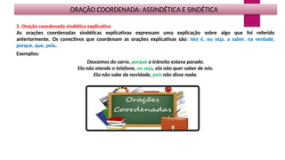 ORAÇÃO COORDENADA: ASSINDÉTICA E SINDÉTICA
5. Oração coordenada sindética explicativa
As orações coordenadas sindéticas explicativas expressam uma explicação sobre algo que foi referido
anteriormente. Os conectivos que coordenam as orações explicativas são: isto é, ou seja, a saber, na verdade,
porque, que, pois.
Exemplos:
Descemos do carro, porque o trânsito estava parado.
Ela não atende o telefone, ou seja, ela não quer saber de nós.
Ela não sabe da novidade, pois não disse nada.
 