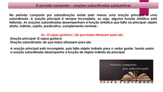 O período composto – orações subordinadas substantivas
No período composto por subordinação existe pelo menos uma oração principal e uma
subordinada. A oração principal é sempre incompleta, ou seja, alguma função sintática está
faltando. As orações subordinadas desempenham a função sintática que falta na principal: objeto
direto, indireto, sujeito, predicativo, complemento nominal...
Ex.: O rapaz gostava / de que todos olhassem para ele.
Oração principal: O rapaz gostava
Oração subordinada: de que todos olhassem para ele.
A oração principal está incompleta, pois falta objeto indireto para o verbo gostar. Sendo assim,
a oração subordinada desempenha a função de objeto indireto da principal.
 