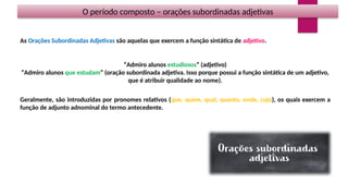 O período composto – orações subordinadas adjetivas
As Orações Subordinadas Adjetivas são aquelas que exercem a função sintática de adjetivo.
“Admiro alunos estudiosos” (adjetivo)
“Admiro alunos que estudam” (oração subordinada adjetiva. Isso porque possui a função sintática de um adjetivo,
que é atribuir qualidade ao nome).
Geralmente, são introduzidas por pronomes relativos (que, quem, qual, quanto, onde, cujo), os quais exercem a
função de adjunto adnominal do termo antecedente.
 