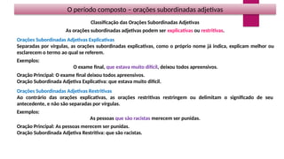 O período composto – orações subordinadas adjetivas
Classificação das Orações Subordinadas Adjetivas
As orações subordinadas adjetivas podem ser explicativas ou restritivas.
Orações Subordinadas Adjetivas Explicativas
Separadas por vírgulas, as orações subordinadas explicativas, como o próprio nome já indica, explicam melhor ou
esclarecem o termo ao qual se referem.
Exemplos:
O exame final, que estava muito difícil, deixou todos apreensivos.
Oração Principal: O exame final deixou todos apreensivos.
Oração Subordinada Adjetiva Explicativa: que estava muito difícil.
Orações Subordinadas Adjetivas Restritivas
Ao contrário das orações explicativas, as orações restritivas restringem ou delimitam o significado de seu
antecedente, e não são separadas por vírgulas.
Exemplos:
As pessoas que são racistas merecem ser punidas.
Oração Principal: As pessoas merecem ser punidas.
Oração Subordinada Adjetiva Restritiva: que são racistas.
 