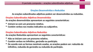 O período composto – orações subordinadas adjetivas
Orações Desenvolvidas e Reduzidas
As orações subordinadas adjetivas podem ser desenvolvidas ou reduzidas.
Orações Subordinadas Adjetivas Desenvolvidas
As orações desenvolvidas apresentam as seguintes características:
 Iniciam-se com um pronome relativo.
 Contêm verbos nos modos indicativo ou subjuntivo.
Orações Subordinadas Adjetivas Reduzidas
As orações Reduzidas apresentam as seguintes características:
 Não se iniciam com um pronome relativo.
 Contêm verbos no infinitivo, gerúndio ou particípio.
 De acordo com as formas nominais usadas, as orações podem ser: reduzida de
infinitivo, reduzida de gerúndio ou reduzida de particípio.
 