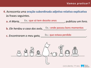 Vamos praticar?
4. Acrescenta uma oração subordinada adjetiva relativa explicativa
às frases seguintes.
a. A Maria, _____________________________, publicou um livro.
b. Ele herdou a casa dos avós, ____________________________.
c. Encontraram o meu gato, ______________________________.
Ex.: que só tem dezoito anos
Ex.: onde passou bons momentos
Ex.: que estava perdido
Livro aberto, 7.º ano
 