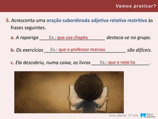Vamos praticar?
5. Acrescenta uma oração subordinada adjetiva relativa restritiva às
frases seguintes.
a. A rapariga _________________________ destaca-se no grupo.
b. Os exercícios _______________________________ são difíceis.
c. Ela descobriu, numa caixa, os livros ______________________.
Ex.: que usa chapéu
Ex.: que o professor marcou
Ex.: que o neto lia
Livro aberto, 7.º ano
 