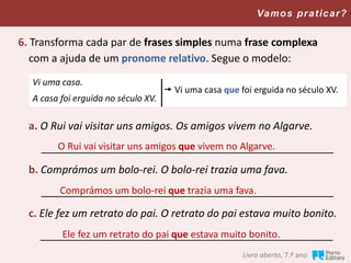 Livro aberto, 7.º ano
Vamos praticar?
6. Transforma cada par de frases simples numa frase complexa
com a ajuda de um pronome relativo. Segue o modelo:
a. O Rui vai visitar uns amigos. Os amigos vivem no Algarve.
__________________________________________________
b. Comprámos um bolo-rei. O bolo-rei trazia uma fava.
__________________________________________________
c. Ele fez um retrato do pai. O retrato do pai estava muito bonito.
__________________________________________________
Vi uma casa.
A casa foi erguida no século XV.
 Vi uma casa que foi erguida no século XV.
O Rui vai visitar uns amigos que vivem no Algarve.
Comprámos um bolo-rei que trazia uma fava.
Ele fez um retrato do pai que estava muito bonito.
 