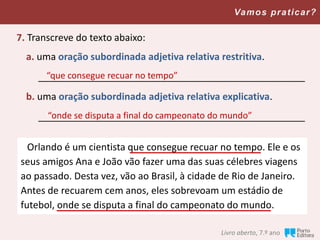 Livro aberto, 7.º ano
Vamos praticar?
7. Transcreve do texto abaixo:
a. uma oração subordinada adjetiva relativa restritiva.
__________________________________________________
b. uma oração subordinada adjetiva relativa explicativa.
__________________________________________________
Orlando é um cientista que consegue recuar no tempo. Ele e os
seus amigos Ana e João vão fazer uma das suas célebres viagens
ao passado. Desta vez, vão ao Brasil, à cidade de Rio de Janeiro.
Antes de recuarem cem anos, eles sobrevoam um estádio de
futebol, onde se disputa a final do campeonato do mundo.
“que consegue recuar no tempo”
“onde se disputa a final do campeonato do mundo”
 