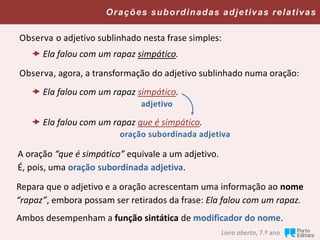 Orações subordinadas adjetivas relativas
Livro aberto, 7.º ano
Observa o adjetivo sublinhado nesta frase simples:
 Ela falou com um rapaz simpático.
A oração “que é simpático” equivale a um adjetivo.
É, pois, uma oração subordinada adjetiva.
Observa, agora, a transformação do adjetivo sublinhado numa oração:
 Ela falou com um rapaz simpático.
adjetivo
 Ela falou com um rapaz que é simpático.
oração subordinada adjetiva
Repara que o adjetivo e a oração acrescentam uma informação ao nome
“rapaz”, embora possam ser retirados da frase: Ela falou com um rapaz.
Ambos desempenham a função sintática de modificador do nome.
 