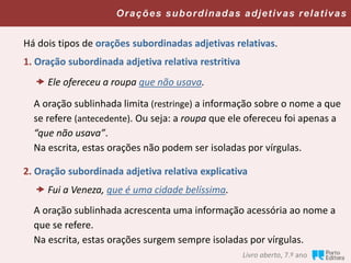 Há dois tipos de orações subordinadas adjetivas relativas.
1. Oração subordinada adjetiva relativa restritiva
A oração sublinhada limita (restringe) a informação sobre o nome a que
se refere (antecedente). Ou seja: a roupa que ele ofereceu foi apenas a
“que não usava”.
Na escrita, estas orações não podem ser isoladas por vírgulas.
2. Oração subordinada adjetiva relativa explicativa
A oração sublinhada acrescenta uma informação acessória ao nome a
que se refere.
Na escrita, estas orações surgem sempre isoladas por vírgulas.
Livro aberto, 7.º ano
 Fui a Veneza, que é uma cidade belíssima.
Orações subordinadas adjetivas relativas
 Ele ofereceu a roupa que não usava.
 