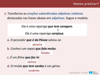 Livro aberto, 7.º ano
Vamos praticar?
1. Transforma as orações subordinadas adjetivas relativas
destacadas nas frases abaixo em adjetivos. Segue o modelo.
a. O pescador que é da Póvoa salvou-se.
b. Conheci um rapaz que fala muito.
c. É um filme que faz rir.
d. O miúdo que tem sardas é um génio.
Ela é uma rapariga que tem coragem.
Ela é uma rapariga corajosa.
poveiro
falador
cómico
sardento
 