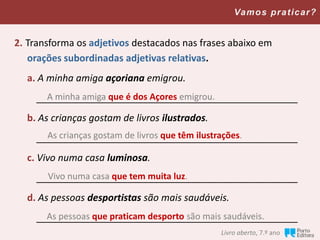Livro aberto, 7.º ano
Vamos praticar?
2. Transforma os adjetivos destacados nas frases abaixo em
orações subordinadas adjetivas relativas.
a. A minha amiga açoriana emigrou.
_________________________________________________
b. As crianças gostam de livros ilustrados.
_________________________________________________
c. Vivo numa casa luminosa.
_________________________________________________
d. As pessoas desportistas são mais saudáveis.
_________________________________________________
A minha amiga que é dos Açores emigrou.
As crianças gostam de livros que têm ilustrações.
Vivo numa casa que tem muita luz.
As pessoas que praticam desporto são mais saudáveis.
 