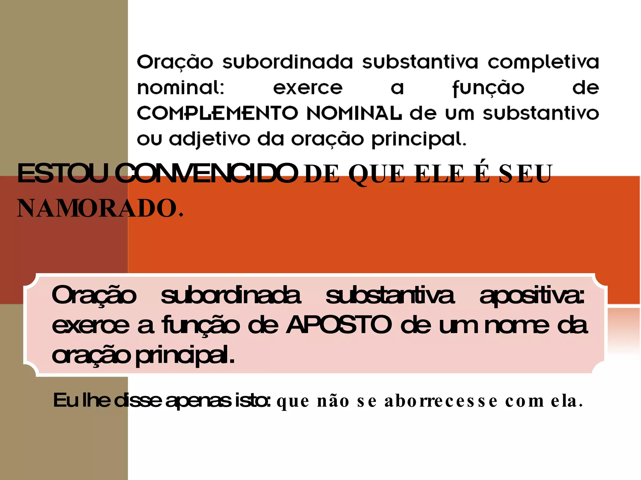 ESTOU CONVENCIDO  DE QUE ELE É SEU NAMORADO. Oração subordinada substantiva apositiva: exerce a função de APOSTO de um nome da oração principal. Eu lhe disse apenas isto:  que não se aborrecesse com ela. 