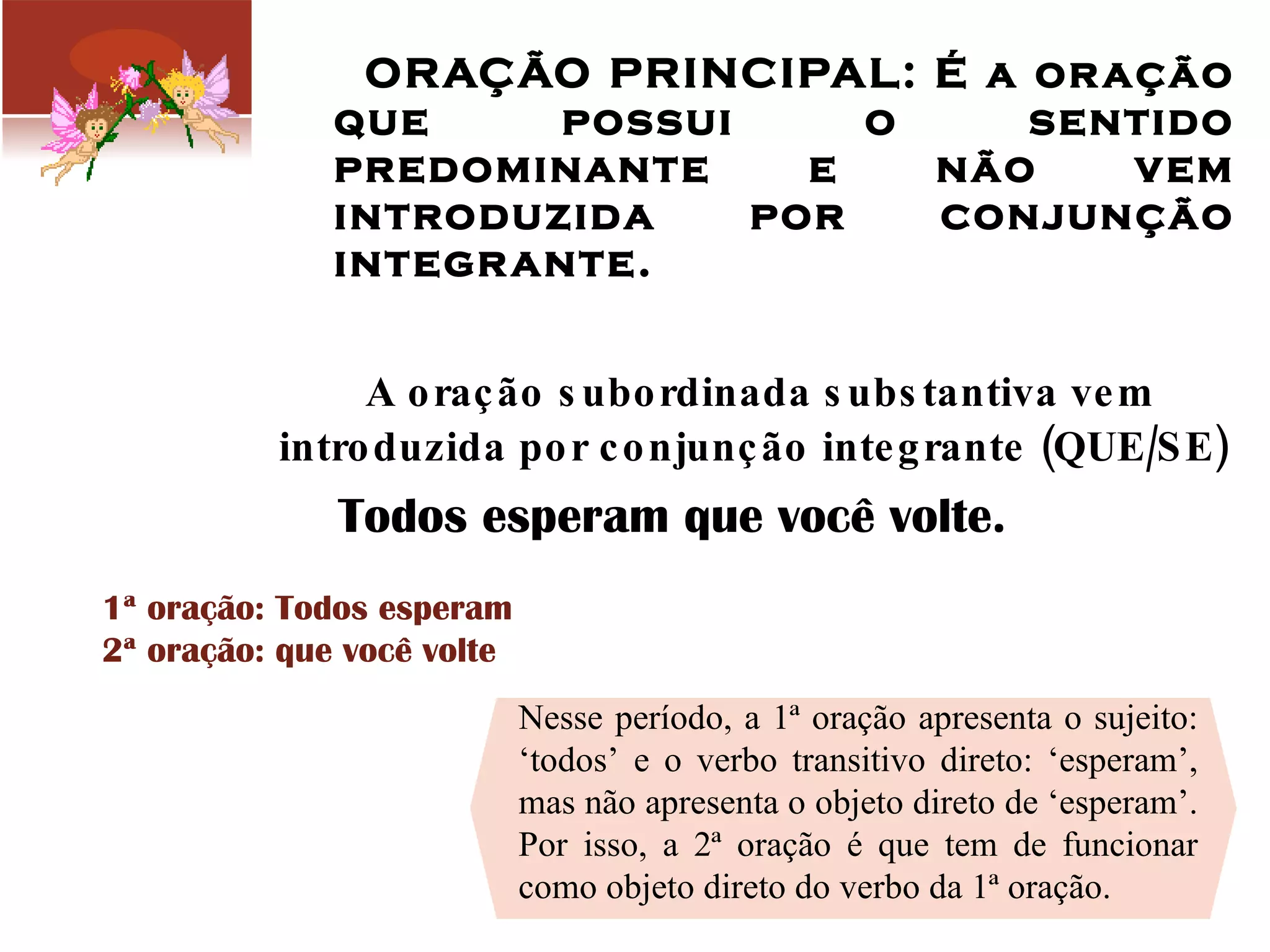 ORAÇÃO PRINCIPAL: É a oração que possui o sentido predominante e não vem introduzida por conjunção integrante. A oração subordinada substantiva vem introduzida por conjunção integrante (QUE/SE) Todos esperam que você volte.  1ª oração: Todos esperam 2ª oração: que você volte  Nesse período, a 1ª oração apresenta o sujeito: ‘todos’ e o verbo transitivo direto: ‘esperam’, mas não apresenta o objeto direto de ‘esperam’. Por isso, a 2ª oração é que tem de funcionar como objeto direto do verbo da 1ª oração. 