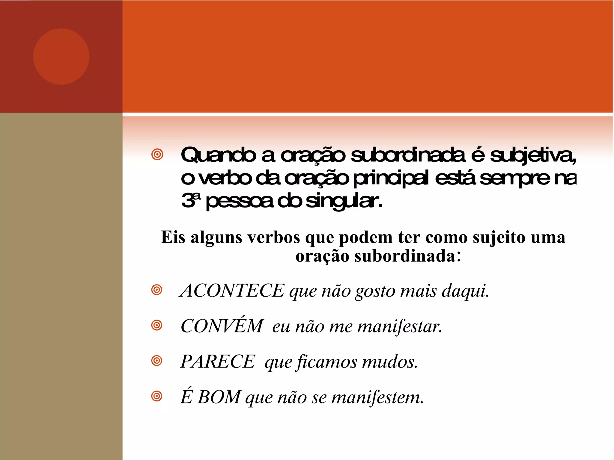 Quando a oração subordinada é subjetiva, o verbo da oração principal está sempre na 3ª pessoa do singular. Eis alguns verbos que podem ter como sujeito uma oração subordinada: ACONTECE que não gosto mais daqui. CONVÉM  eu não me manifestar. PARECE  que ficamos mudos. É BOM que não se manifestem. 