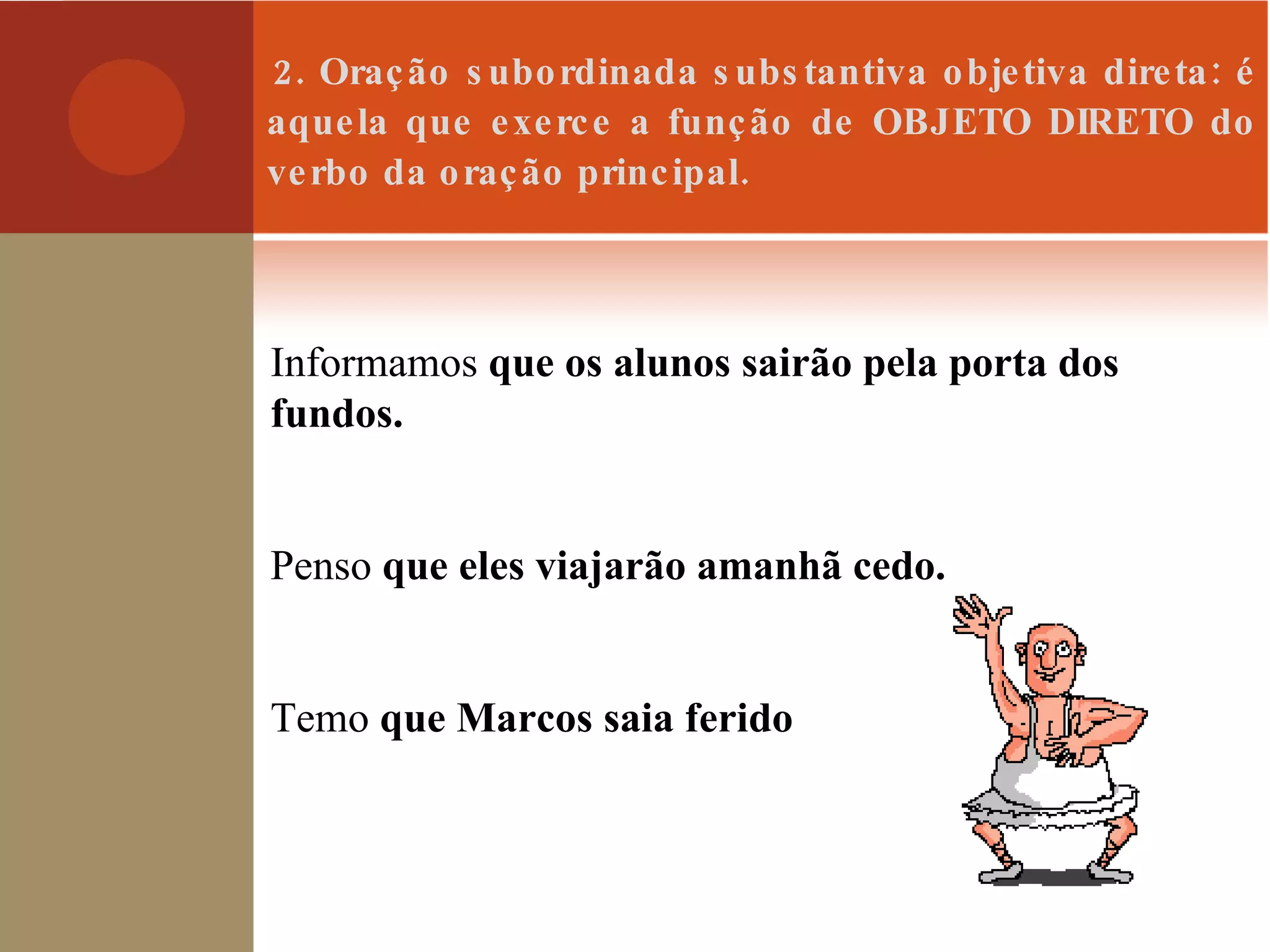 2. Oração subordinada substantiva objetiva direta: é aquela que exerce a função de OBJETO DIRETO do verbo da oração principal. Informamos  que os alunos sairão pela porta dos fundos. Penso  que eles viajarão amanhã cedo. Temo  que Marcos saia ferido 