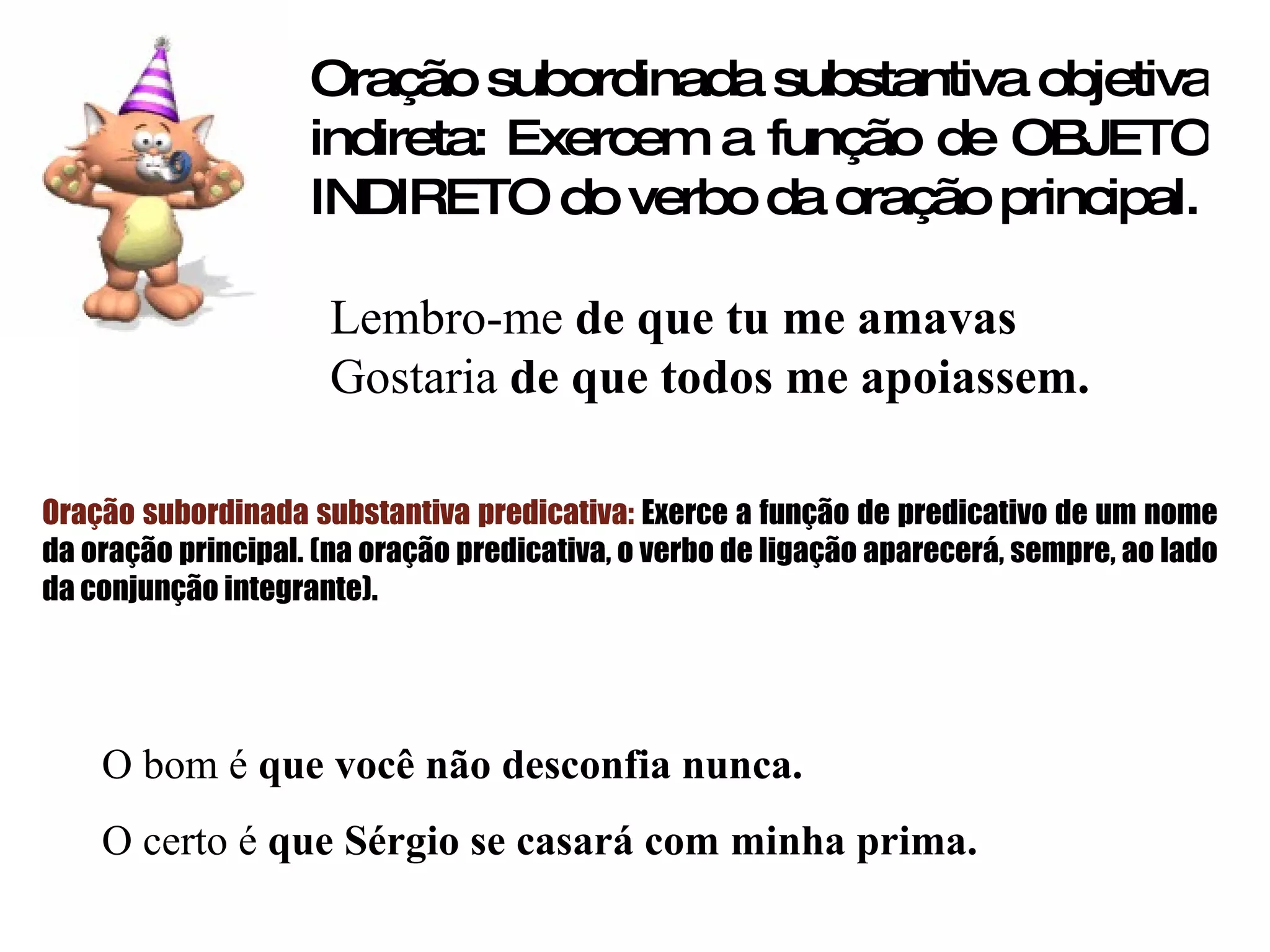 Oração subordinada substantiva objetiva indireta: Exercem a função de OBJETO INDIRETO do verbo da oração principal. Lembro-me  de   que tu me amavas Gostaria  de que todos me apoiassem. Oração subordinada substantiva predicativa:  Exerce a função de predicativo de um nome da oração principal. (na oração predicativa, o verbo de ligação aparecerá, sempre, ao lado da conjunção integrante). O bom é  que você não desconfia nunca. O certo é  que Sérgio se casará com minha prima. 