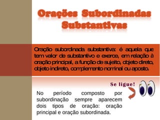 Oração subordinada substantiva: é aquela que tem valor de substantivo e exerce, em relação à oração principal, a função de sujeito, objeto direto, objeto indireto, complemento nominal ou aposto. No período composto por subordinação sempre aparecem dois tipos de oração: oração principal e oração subordinada.  