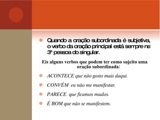 Quando a oração subordinada é subjetiva, o verbo da oração principal está sempre na 3ª pessoa do singular. Eis alguns verbos que podem ter como sujeito uma oração subordinada: ACONTECE que não gosto mais daqui. CONVÉM  eu não me manifestar. PARECE  que ficamos mudos. É BOM que não se manifestem. 