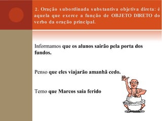 2. Oração subordinada substantiva objetiva direta: é aquela que exerce a função de OBJETO DIRETO do verbo da oração principal. Informamos  que os alunos sairão pela porta dos fundos. Penso  que eles viajarão amanhã cedo. Temo  que Marcos saia ferido 