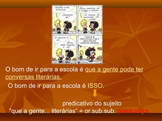 O bom de ir para a escola é que a gente pode ter
conversas literárias.
 O bom de ir para a escola é ISSO.

                      predicativo do sujeito
 “que a gente... literárias“ = or.sub.sub. predicativa
 