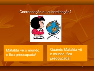 Coordenação ou subordinação?




Mafalda vê o o
  Mafalda vê mundo     Quando Mafalda vê
e mundo e se
  fica preocupada!     o mundo, fica
  preocupa!            preocupada!
 