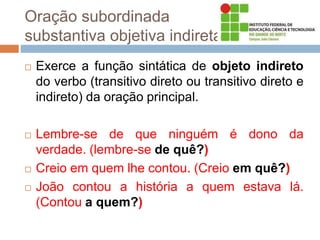 Oração subordinada
substantiva objetiva indireta
 Exerce a função sintática de objeto indireto
do verbo (transitivo direto ou transitivo direto e
indireto) da oração principal.
 Lembre-se de que ninguém é dono da
verdade. (lembre-se de quê?)
 Creio em quem lhe contou. (Creio em quê?)
 João contou a história a quem estava lá.
(Contou a quem?)
 