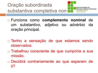 Oração subordinada
substantiva completiva nominal
 Funciona como complemento nominal de
um substantivo, adjetivo ou advérbio da
oração principal.
 Tenho a sensação de que estamos sendo
observados.
 Trabalhou consciente de que cumpriria a sua
missão.
 Decidirá contrariamente ao que esperam de
ti?
 