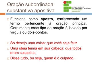 Oração subordinada
substantiva apositiva
 Funciona como aposto, esclarecendo um
termo pertencente à oração principal.
Geralmente esse tipo de oração é isolado por
vírgula ou dois-pontos.
 Só desejo uma coisa: que você seja feliz.
 Uma ideia teima em sua cabeça: que todos
eram suspeitos.
 Disse tudo, ou seja, quem é o culpado.
 