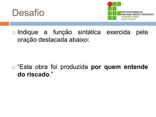Desafio
 Indique a função sintática exercida pela
oração destacada abaixo:
 “Esta obra foi produzida por quem entende
do riscado.”
 