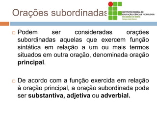 Orações subordinadas
 Podem ser consideradas orações
subordinadas aquelas que exercem função
sintática em relação a um ou mais termos
situados em outra oração, denominada oração
principal.
 De acordo com a função exercida em relação
à oração principal, a oração subordinada pode
ser substantiva, adjetiva ou adverbial.
 