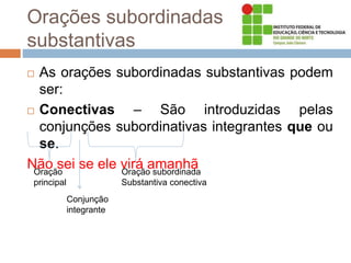 Orações subordinadas
substantivas
 As orações subordinadas substantivas podem
ser:
 Conectivas – São introduzidas pelas
conjunções subordinativas integrantes que ou
se.
Não sei se ele virá amanhã
Oração
principal
Oração subordinada
Substantiva conectiva
Conjunção
integrante
 