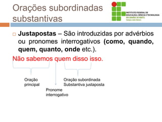 Orações subordinadas
substantivas
 Justapostas – São introduzidas por advérbios
ou pronomes interrogativos (como, quando,
quem, quanto, onde etc.).
Não sabemos quem disso isso.
Oração
principal
Oração subordinada
Substantiva justaposta
Pronome
interrogativo
 