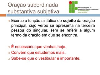 Oração subordinada
substantiva subjetiva
 Exerce a função sintática de sujeito da oração
principal, cujo verbo se apresenta na terceira
pessoa do singular, sem se referir a algum
termo da oração em que se encontra.
 É necessário que venhas hoje.
 Convém que estudemos mais.
 Sabe-se que o vestibular é importante.
 