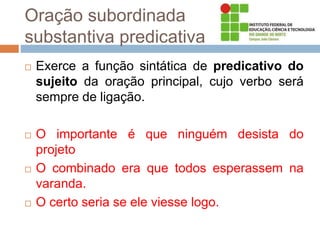 Oração subordinada
substantiva predicativa
 Exerce a função sintática de predicativo do
sujeito da oração principal, cujo verbo será
sempre de ligação.
 O importante é que ninguém desista do
projeto
 O combinado era que todos esperassem na
varanda.
 O certo seria se ele viesse logo.
 