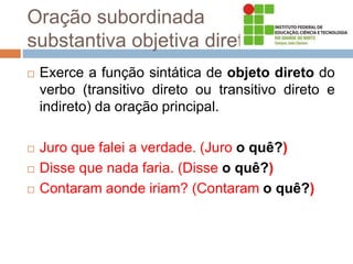 Oração subordinada
substantiva objetiva direta
 Exerce a função sintática de objeto direto do
verbo (transitivo direto ou transitivo direto e
indireto) da oração principal.
 Juro que falei a verdade. (Juro o quê?)
 Disse que nada faria. (Disse o quê?)
 Contaram aonde iriam? (Contaram o quê?)
 