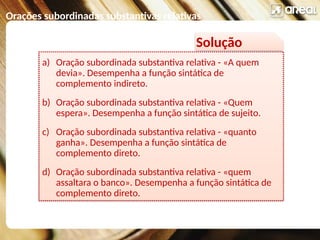 Orações subordinadas substantivas relativas
Solução
a) Oração subordinada substantiva relativa - «A quem
devia». Desempenha a função sintática de
complemento indireto.
b) Oração subordinada substantiva relativa - «Quem
espera». Desempenha a função sintática de sujeito.
c) Oração subordinada substantiva relativa - «quanto
ganha». Desempenha a função sintática de
complemento direto.
d) Oração subordinada substantiva relativa - «quem
assaltara o banco». Desempenha a função sintática de
complemento direto.
 
